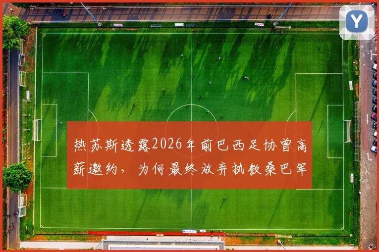 热苏斯透露2026年前巴西足协曾高薪邀约，为何最终放弃执教桑巴军团？深度剖析谈判内幕与国家队帅位选择
