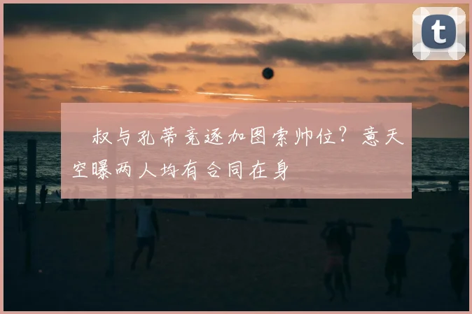 囧叔与孔蒂竞逐加图索帅位？意天空曝两人均有合同在身
