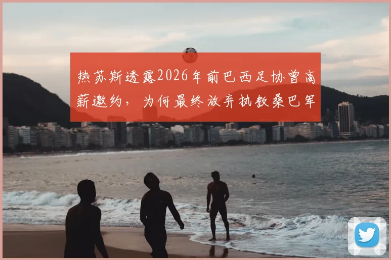 热苏斯透露2026年前巴西足协曾高薪邀约，为何最终放弃执教桑巴军团？深度剖析谈判内幕与国家队帅位选择