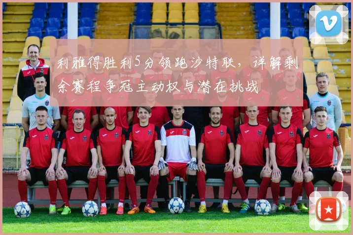 利雅得胜利5分领跑沙特联，详解剩余赛程争冠主动权与潜在挑战