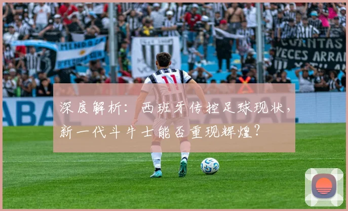 深度解析：西班牙传控足球现状，新一代斗牛士能否重现辉煌？