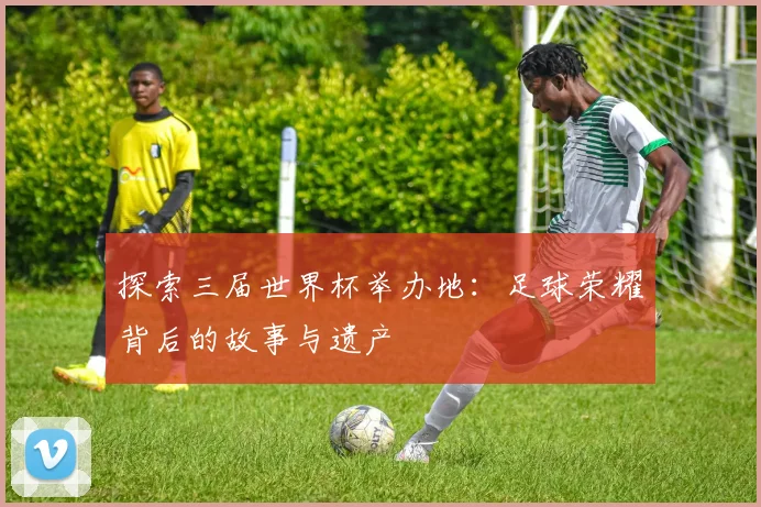 探索三届世界杯举办地：足球荣耀背后的故事与遗产