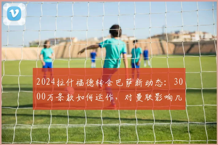 2024拉什福德转会巴萨新动态：3000万条款如何运作，对曼联影响几何？