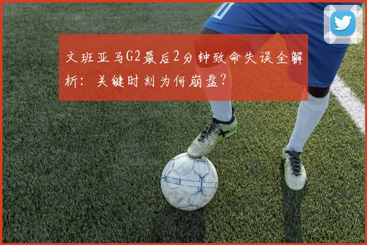 文班亚马G2最后2分钟致命失误全解析：关键时刻为何崩盘？