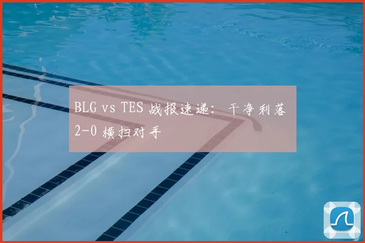 BLG vs TES 战报速递：干净利落 2-0 横扫对手
