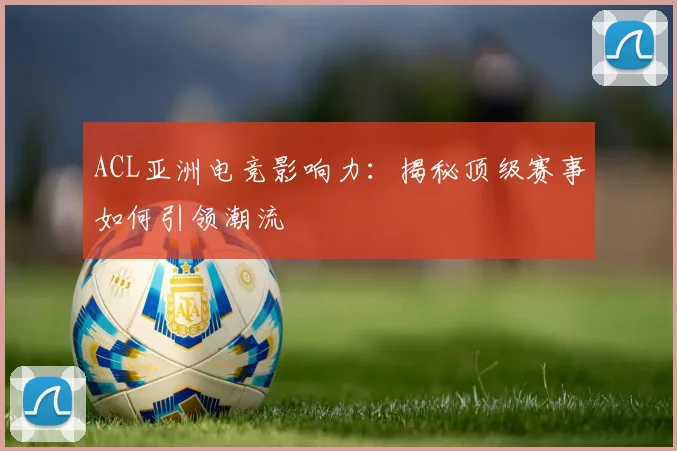 ACL亚洲电竞影响力：揭秘顶级赛事如何引领潮流