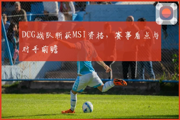 DCG战队斩获MSI资格，赛事看点与对手前瞻