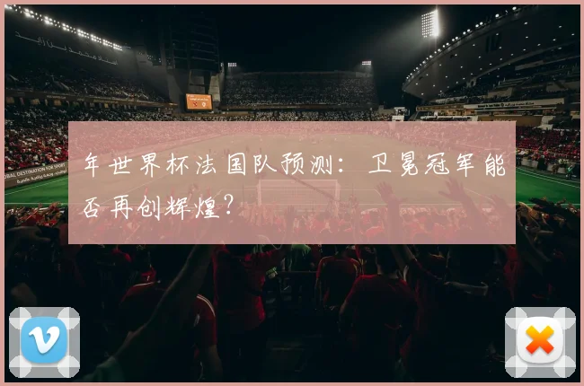 年世界杯法国队预测：卫冕冠军能否再创辉煌？