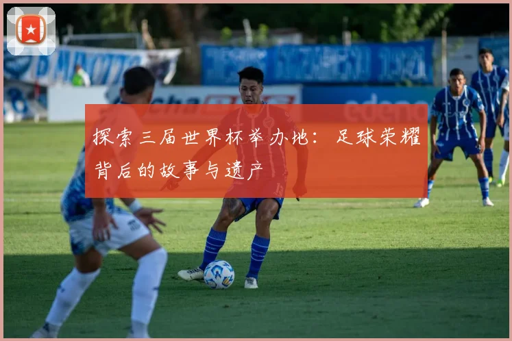 探索三届世界杯举办地：足球荣耀背后的故事与遗产